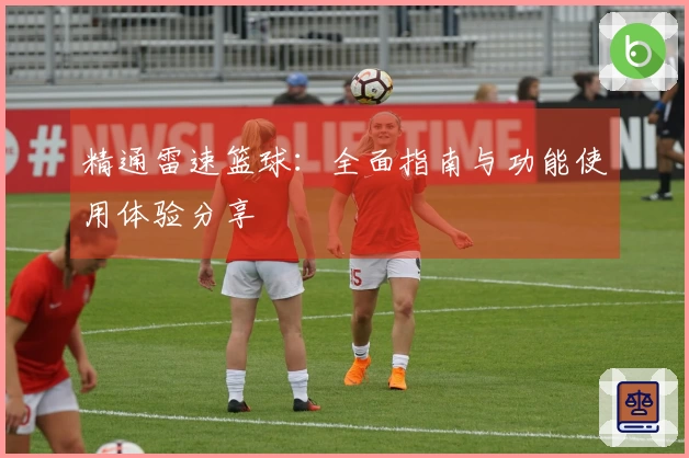 精通雷速篮球：全面指南与功能使用体验分享